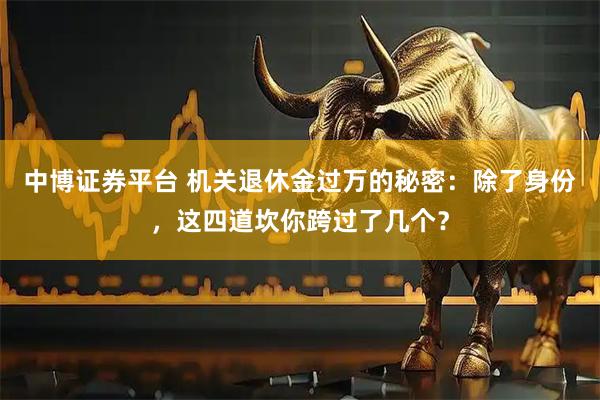 中博证券平台 机关退休金过万的秘密:除了身份,这四道坎你跨过了几个?