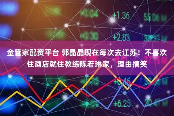 金管家配资平台 郭晶晶现在每次去江苏!不喜欢住酒店就住教练陈若琳家,理由搞笑