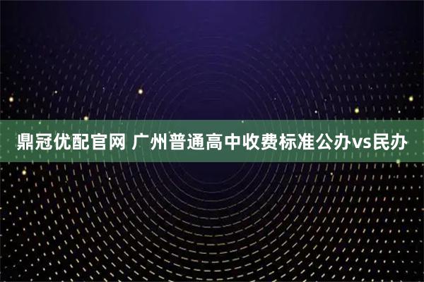 鼎冠优配官网 广州普通高中收费标准公办vs民办