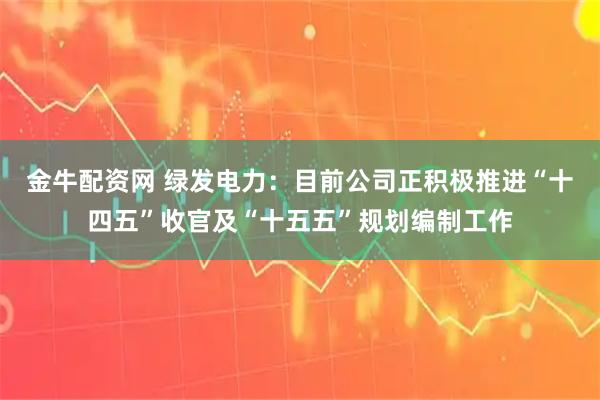 金牛配资网 绿发电力：目前公司正积极推进“十四五”收官及“十五五”规划编制工作