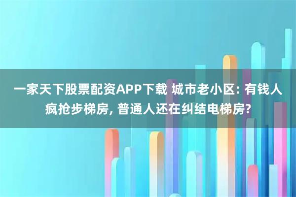 一家天下股票配资APP下载 城市老小区: 有钱人疯抢步梯房, 普通人还在纠结电梯房?